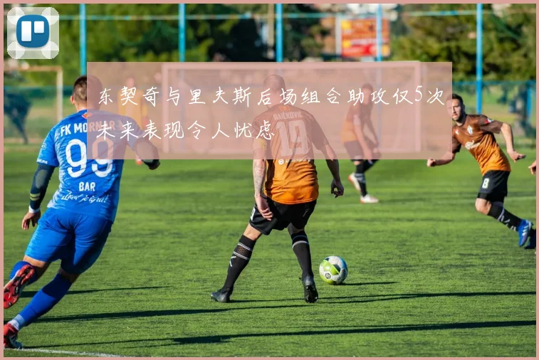 东契奇与里夫斯后场组合助攻仅5次未来表现令人忧虑