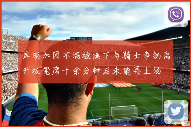 库明加因不满被换下与骑士争执离开板凳席十余分钟后未能再上场