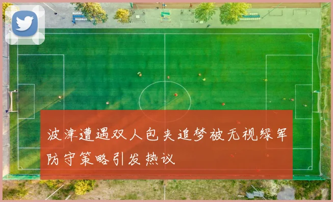 波津遭遇双人包夹追梦被无视绿军防守策略引发热议