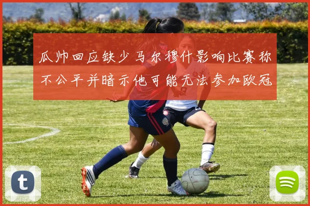 瓜帅回应缺少马尔穆什影响比赛称不公平并暗示他可能无法参加欧冠