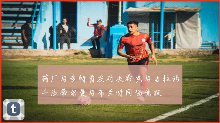 药厂与多特首发对决希克与吉拉西斗法蒂尔曼与布兰特同场竞技