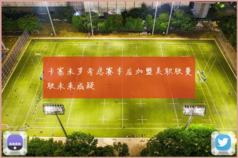 卡塞米罗考虑赛季后加盟美职联曼联未来成疑