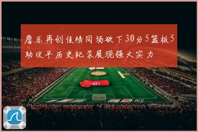 詹东再创佳绩同场砍下30分5篮板5助攻平历史纪录展现强大实力