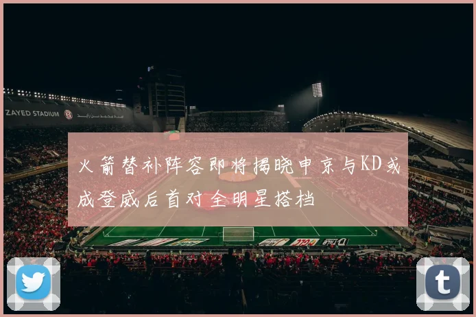 火箭替补阵容即将揭晓申京与KD或成登威后首对全明星搭档