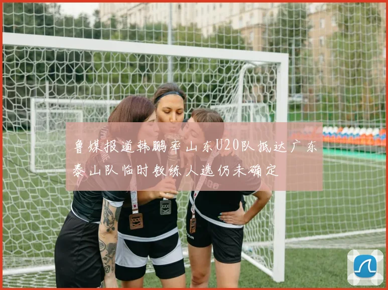 鲁媒报道韩鹏率山东U20队抵达广东泰山队临时教练人选仍未确定