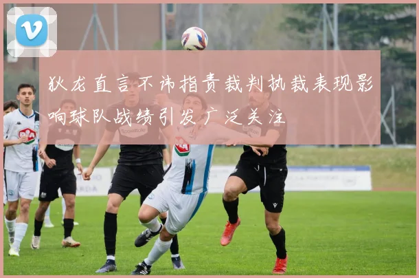 狄龙直言不讳指责裁判执裁表现影响球队战绩引发广泛关注