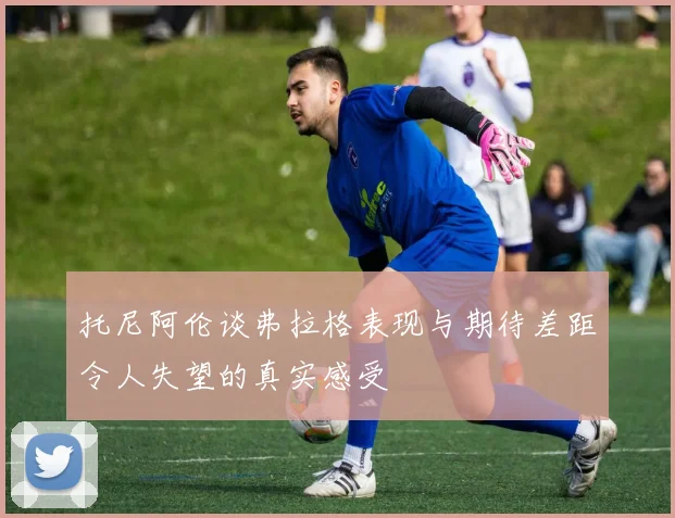 托尼阿伦谈弗拉格表现与期待差距令人失望的真实感受