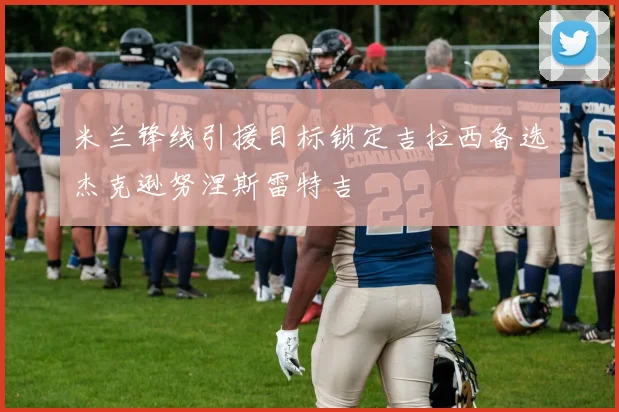米兰锋线引援目标锁定吉拉西备选杰克逊努涅斯雷特吉