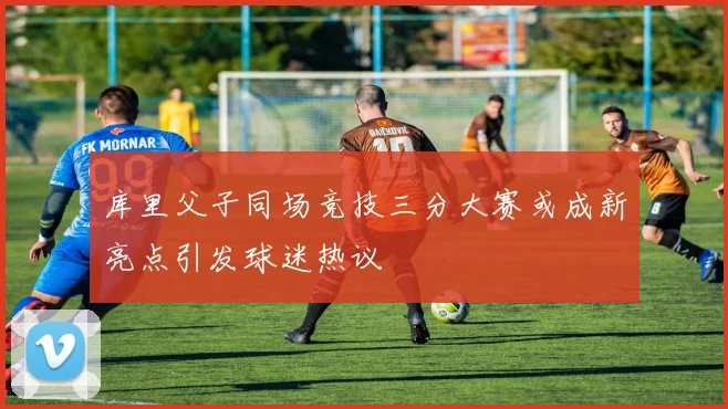 库里父子同场竞技三分大赛或成新亮点引发球迷热议