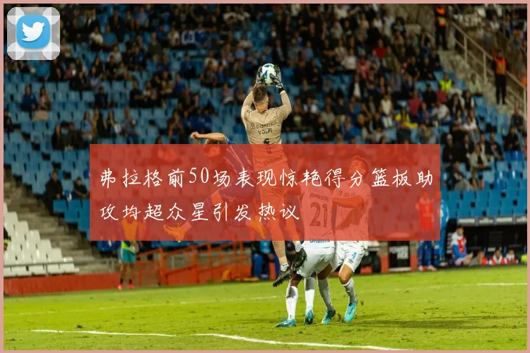 弗拉格前50场表现惊艳得分篮板助攻均超众星引发热议